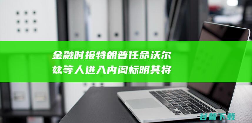 金融时报 特朗普任命沃尔兹等人进入内阁 标明其将对中国采取更强硬的立场 (金融时报特朗普2016)